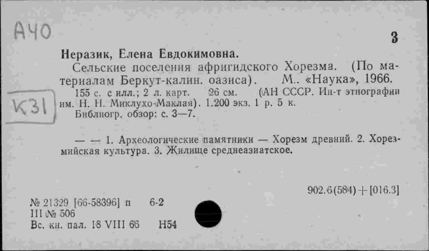 ﻿АЧО	3
	Неразик, Елена Евдокимовна. Сельские поселения афригидского Хорезма. (По материалам Беркут-калин, оазиса). М.. «Наука», 1966.
КЗ?]	155 с. с илл.; 2 л. карт. 26 см. (АН СССР. Ин-т этнографии им. H. Н. Миклухо-Маклая). 1.200 экз. 1 р. 5 к. Библиогр. обзор: с. 3—7. 	1. Археологические памятники — Хорезм древний. 2. Хорез-мийская культура. 3. Жилище среднеазиатское.
902.6(58*4) 4- [016.3]
№ 213'29 [66-58396] п 6-2
III № 506
Вс. кн. пал. 18 VIII 66	Н54